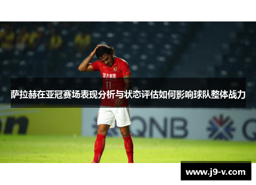 萨拉赫在亚冠赛场表现分析与状态评估如何影响球队整体战力