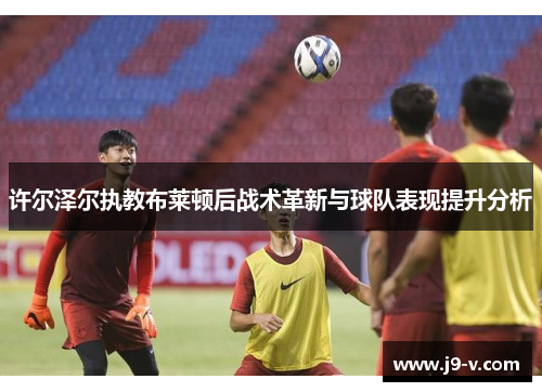 许尔泽尔执教布莱顿后战术革新与球队表现提升分析